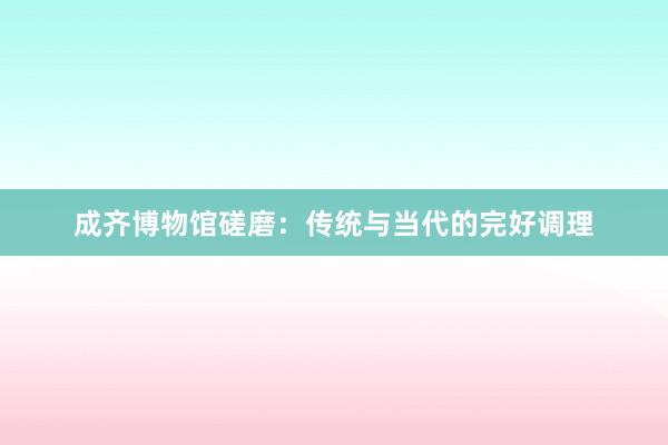 成齐博物馆磋磨：传统与当代的完好调理